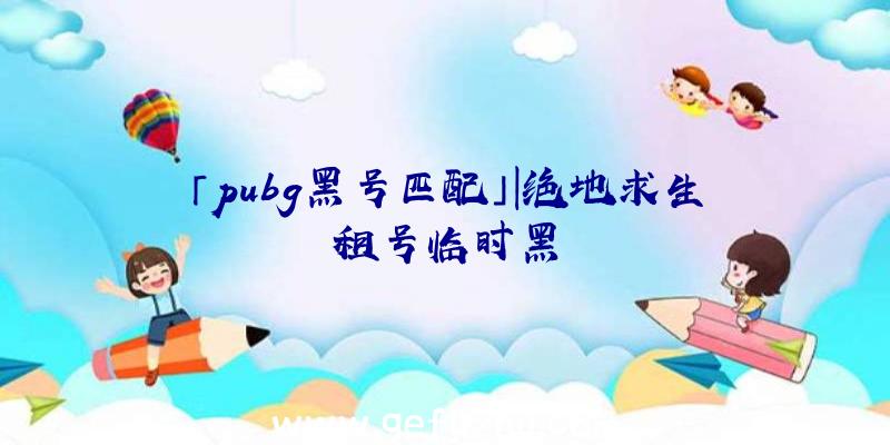 「pubg黑号匹配」|绝地求生租号临时黑